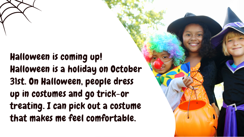Halloween is coming up! Halloween is a holiday on October 31st. On Halloween, people dress up in costumes and go trick-or treating. I can pick out a costume that makes me feel comfortable.