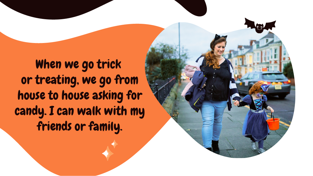 When we go trick or treating, we go from house to house asking for candy. I can walk with my friends or family.