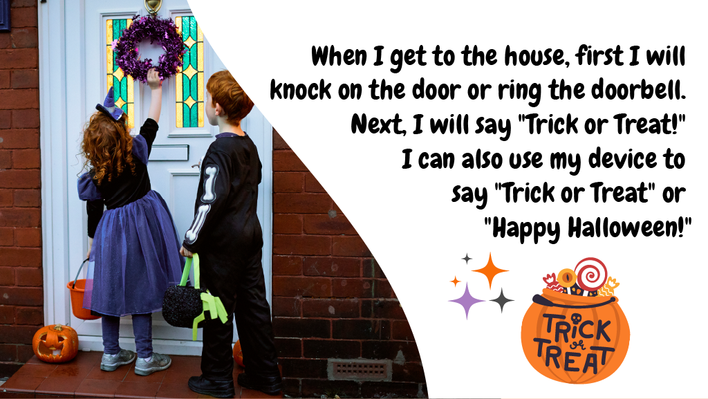 When I get to the house, first I will knock on the door or ring the doorbell. Next, I will say "Trick or Treat!" I can also use my device to say "Trick or Treat" or "Happy Halloween!"