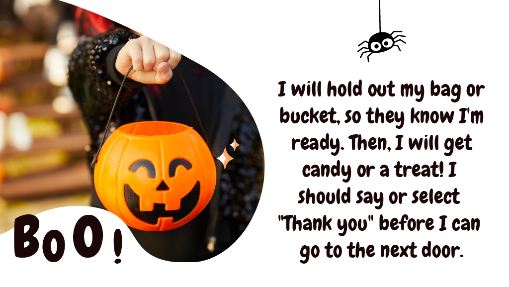 I will hold out my bag or bucket, so they know I'm ready. Then, I will get candy or a treat! I should say or select "Thank you" before I can go to the next door.