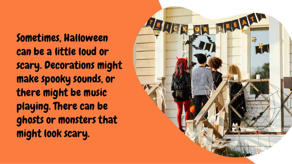 Sometimes, Halloween can be a little loud or scary. Decorations might make spooky sounds, or there might be music playing. There can be ghosts or monsters that might look scary.